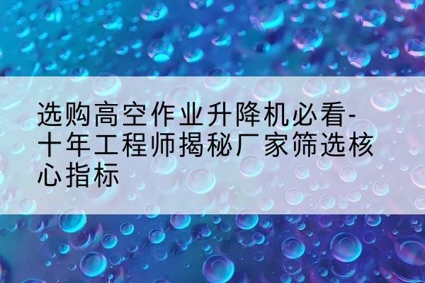 石峰高空作业升降机厂家推荐-选购高空作业升降机必看-十年工程师揭秘厂家筛选核心指标