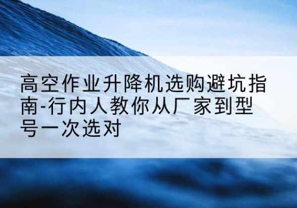 石峰升降平台厂家-高空作业升降机选购避坑指南-行内人教你从厂家到型号一次选对