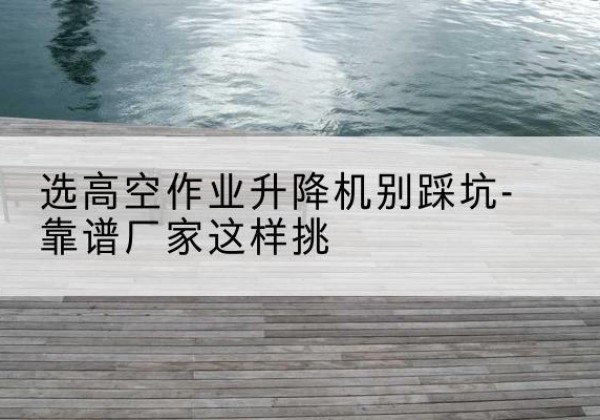 石峰剪叉式升降机厂家-选高空作业升降机别踩坑-靠谱厂家这样挑
