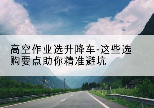 石峰升降车厂家-高空作业选升降车-这些选购要点助你*避坑