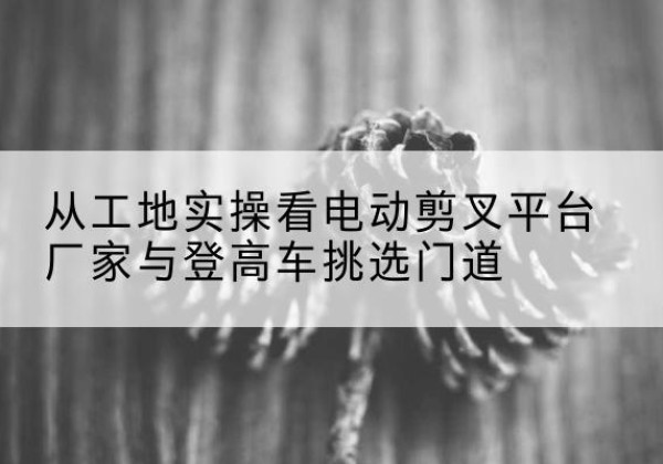 石峰电动剪叉升降平台厂家-从工地实操看电动剪叉平台厂家与登高车挑选门道