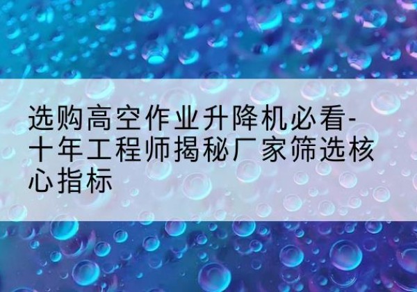 石峰高空作业升降机厂家推荐-选购高空作业升降机必看-十年工程师揭秘厂家筛选核心指标